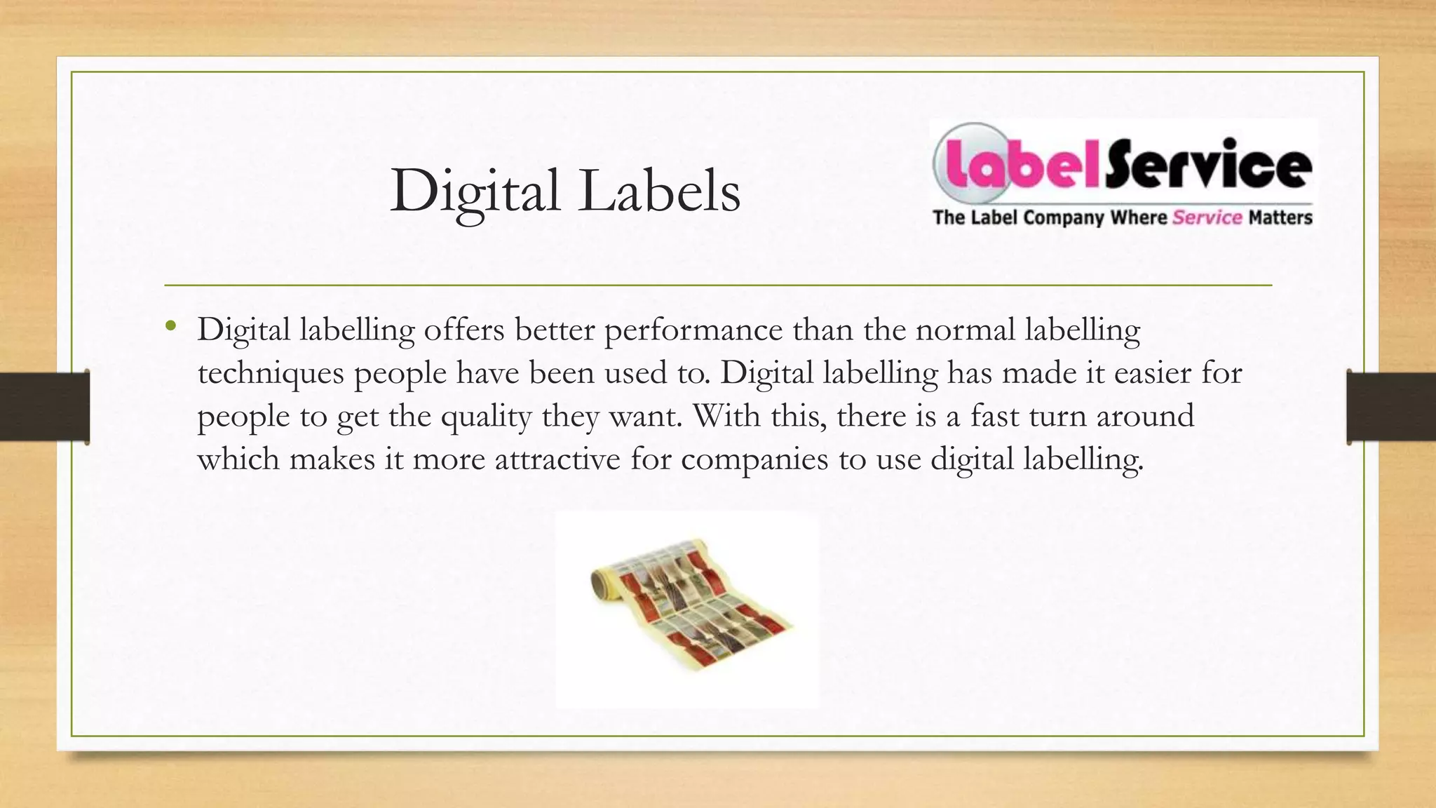 Digital Labels
• Digital labelling offers better performance than the normal labelling
techniques people have been used to. Digital labelling has made it easier for
people to get the quality they want. With this, there is a fast turn around
which makes it more attractive for companies to use digital labelling.
 