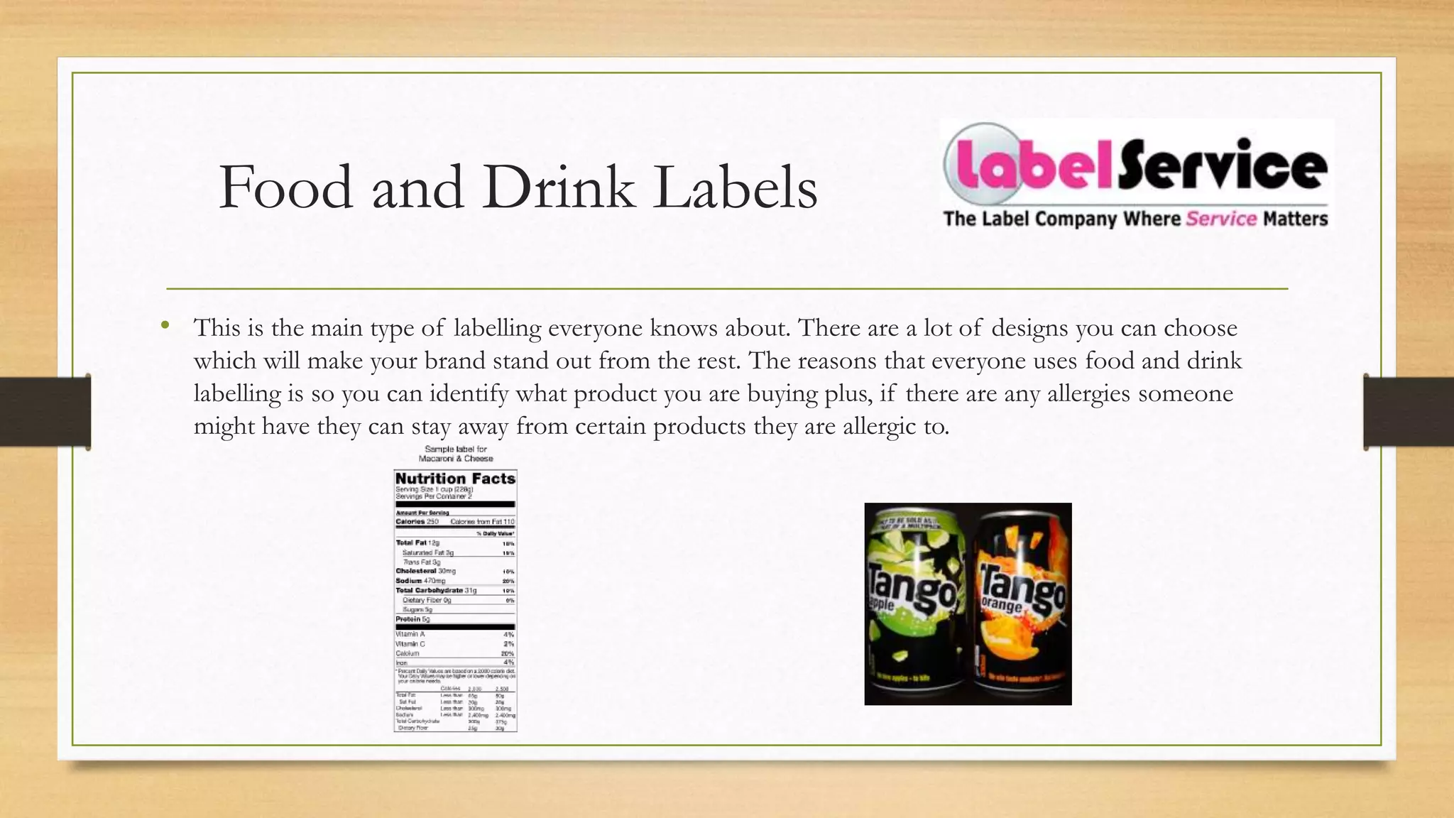 Food and Drink Labels
• This is the main type of labelling everyone knows about. There are a lot of designs you can choose
which will make your brand stand out from the rest. The reasons that everyone uses food and drink
labelling is so you can identify what product you are buying plus, if there are any allergies someone
might have they can stay away from certain products they are allergic to.
 