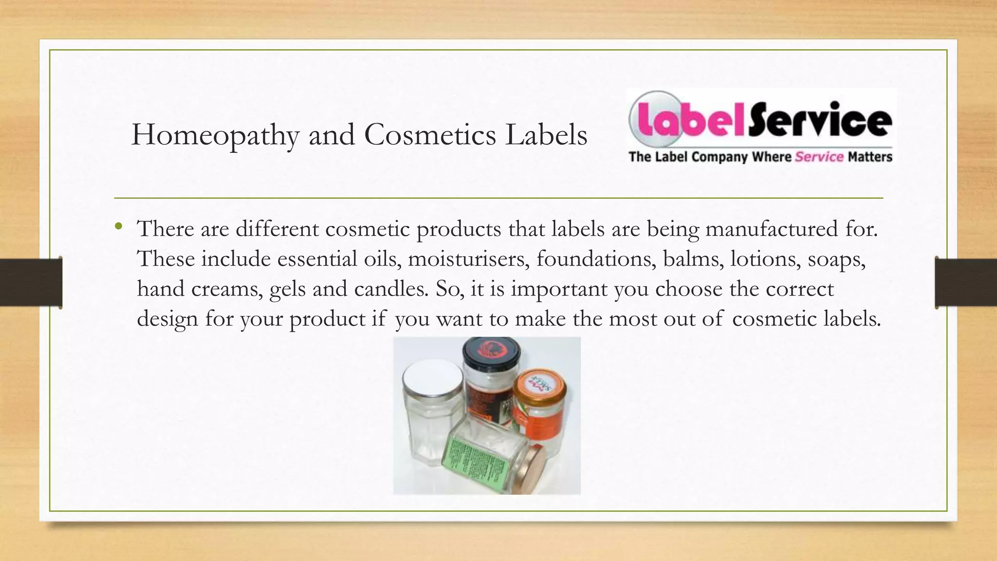 Homeopathy and Cosmetics Labels
• There are different cosmetic products that labels are being manufactured for.
These include essential oils, moisturisers, foundations, balms, lotions, soaps,
hand creams, gels and candles. So, it is important you choose the correct
design for your product if you want to make the most out of cosmetic labels.
 
