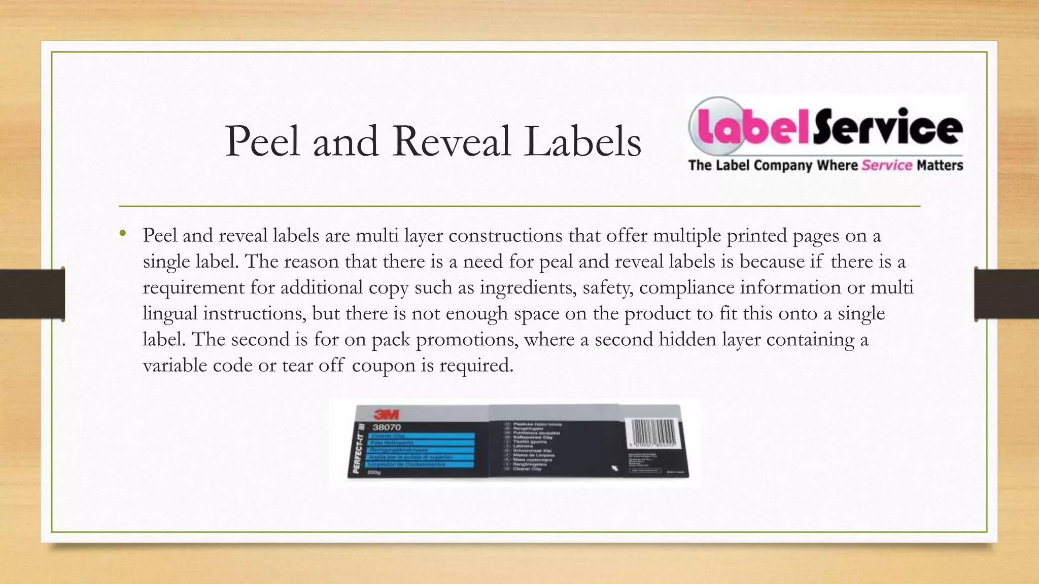 Peel and Reveal Labels
• Peel and reveal labels are multi layer constructions that offer multiple printed pages on a
single label. The reason that there is a need for peal and reveal labels is because if there is a
requirement for additional copy such as ingredients, safety, compliance information or multi
lingual instructions, but there is not enough space on the product to fit this onto a single
label. The second is for on pack promotions, where a second hidden layer containing a
variable code or tear off coupon is required.
 