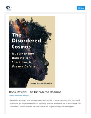 Book Review: The Disordered Cosmos
Diversity, Inclusion and Belonging
Even today, you won’t hear many perspectives from black, women cosmologists/theoretical
physicists. Not surprisingly then, this incredibly personal, emotional, and scientific work, The
Disordered Cosmos, might be the most unique and original book you’ve read in years.

Menu
 