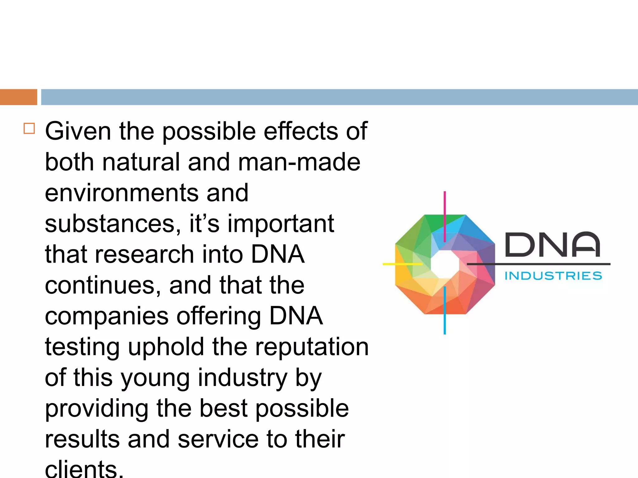  Given the possible effects of
both natural and man-made
environments and
substances, it’s important
that research into DNA
continues, and that the
companies offering DNA
testing uphold the reputation
of this young industry by
providing the best possible
results and service to their
 