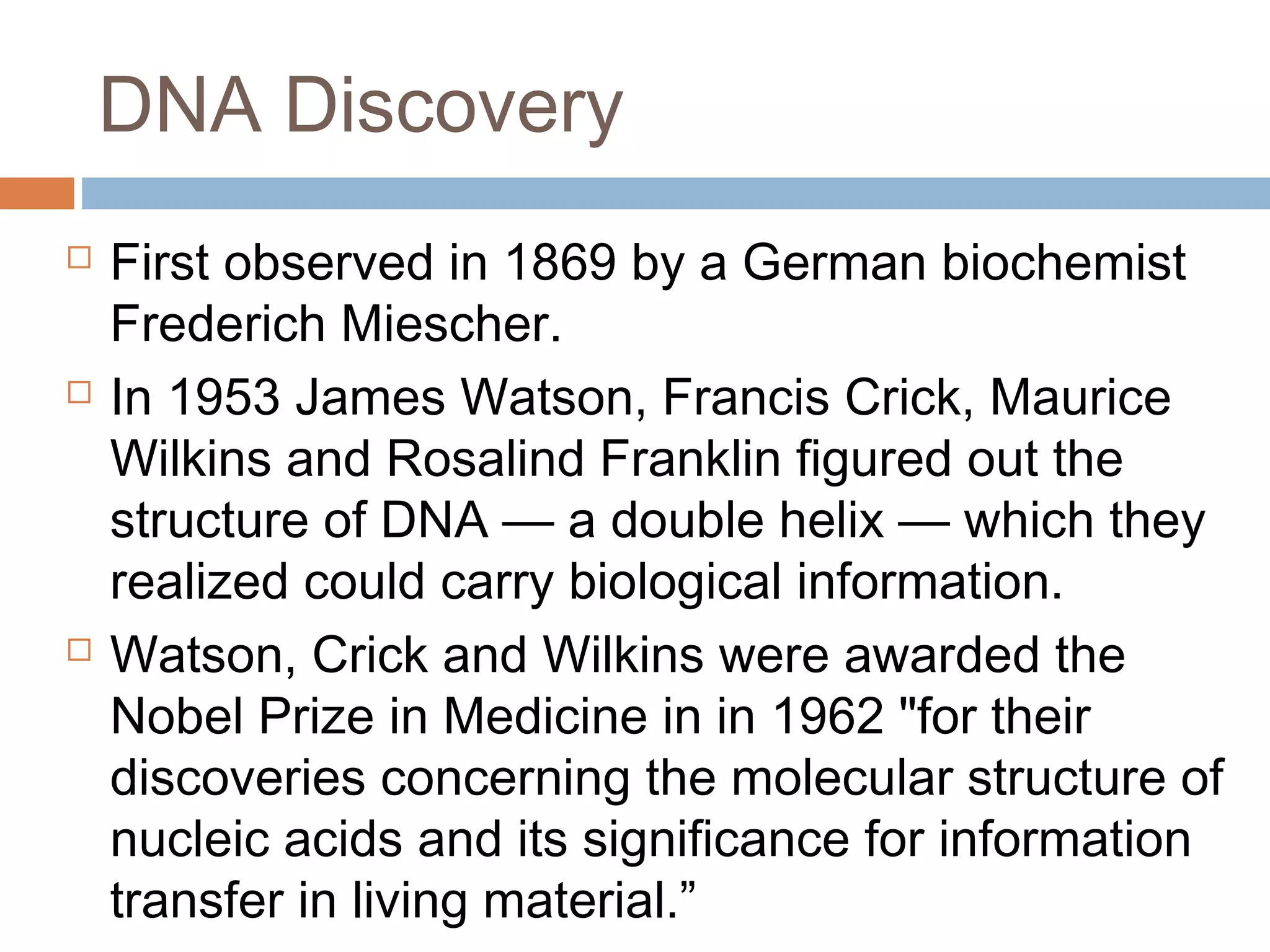 DNA Discovery
 First observed in 1869 by a German biochemist
Frederich Miescher.
 In 1953 James Watson, Francis Crick, Maurice
Wilkins and Rosalind Franklin figured out the
structure of DNA — a double helix — which they
realized could carry biological information.
 Watson, Crick and Wilkins were awarded the
Nobel Prize in Medicine in in 1962 "for their
discoveries concerning the molecular structure of
nucleic acids and its significance for information
transfer in living material.”
 