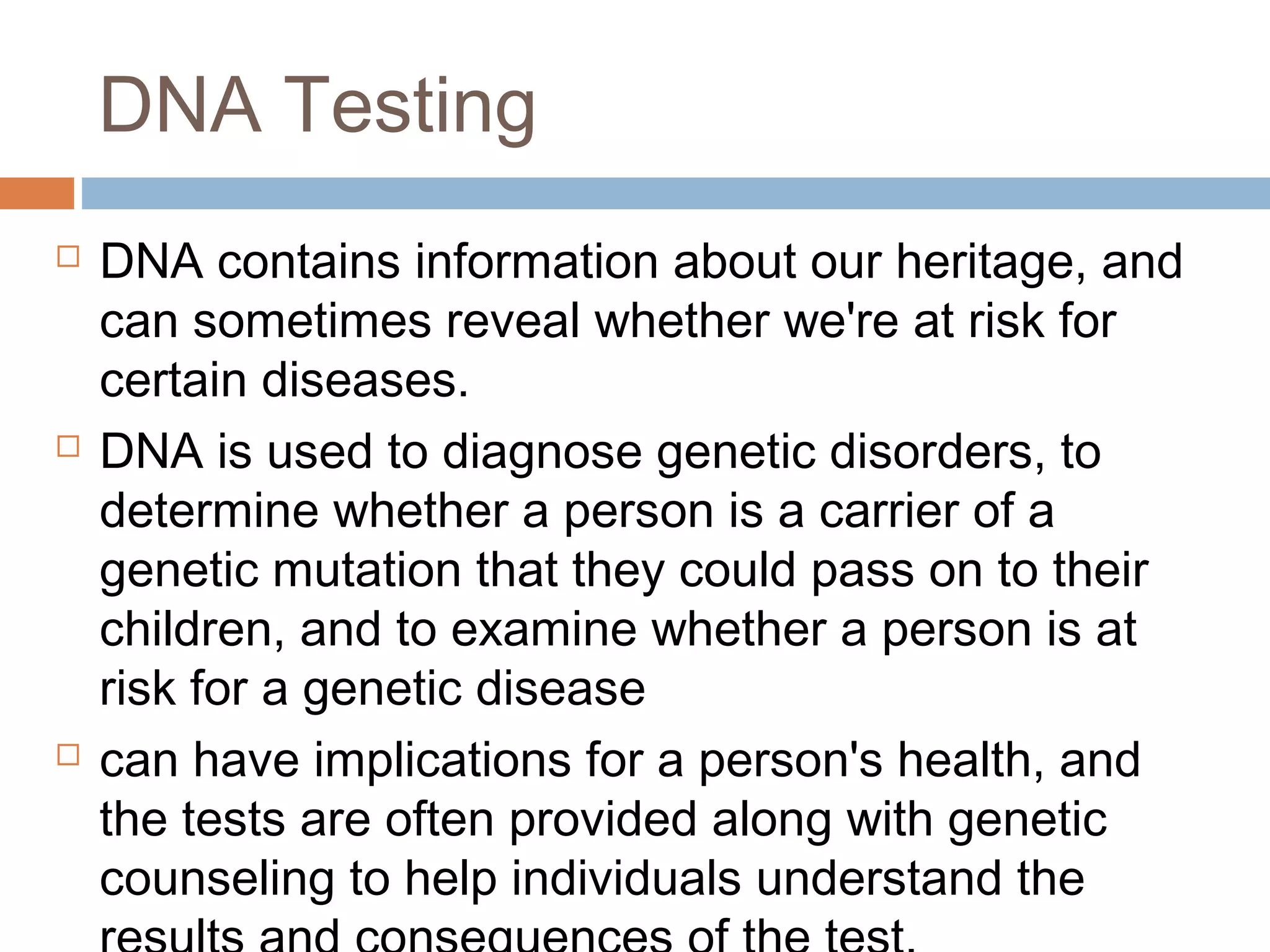 DNA Testing
 DNA contains information about our heritage, and
can sometimes reveal whether we're at risk for
certain diseases.
 DNA is used to diagnose genetic disorders, to
determine whether a person is a carrier of a
genetic mutation that they could pass on to their
children, and to examine whether a person is at
risk for a genetic disease
 can have implications for a person's health, and
the tests are often provided along with genetic
counseling to help individuals understand the
 