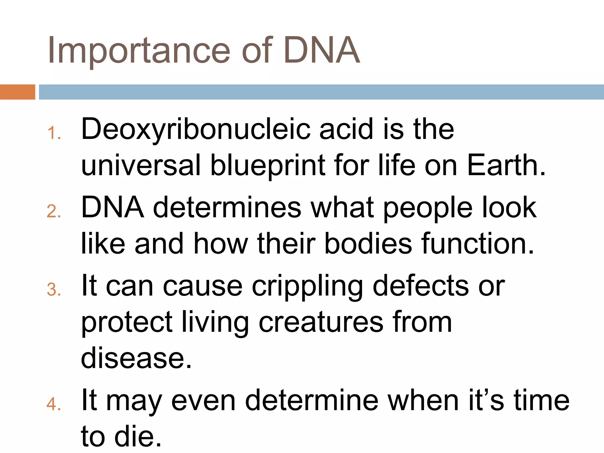 Importance of DNA
1. Deoxyribonucleic acid is the
universal blueprint for life on Earth.
2. DNA determines what people look
like and how their bodies function.
3. It can cause crippling defects or
protect living creatures from
disease.
4. It may even determine when it’s time
to die.
 