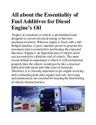 All about the Essentiality of
Fuel Additives for Diesel
Engine’s Oil
Engine of a machine or vehicle is premeditated and
designed to convert electrical energy or fuel into
mechanical motion. When an engine is fixed with a full-
fledged machine, it gives machine power to generate the
movement that is essential for performing the expected
functions. Engine is an important part of vehicle and it
can accuratelybe called the soul of vehicle. The main
reason behind its importance is that if it will not function
properlythen the vehicle would just be like a structure
fabricated with metal and othertype of materials.
Therefore, it is crucially important to get engine servicing
and overhauling done after regular intervals. Servicing
and maintenance are essential for keeping the functioning
of vehicle obstruction less.
 