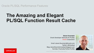Copyright © 2014 Oracle and/or its affiliates. All rights reserved. |
Oracle PL/SQL Performance Features
The Amazing and Elegant
PL/SQL Function Result Cache
Steven Feuerstein
Oracle Developer Advocate for PL/SQL
Oracle Corporation
Email: steven.feuerstein@oracle.com
Twitter: @sfonplsql
Blog: stevenfeuersteinonplsql.blogspot.com
YouTube: Practically Perfect PL/SQL