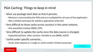 Copyright © 2014 Oracle and/or its affiliates. All rights reserved. |
PGA Caching: Things to keep in mind
• Must use package-level data so that it persists.
– Memory is consumed by the PGA and so is multiplied for all users of the application.
– Not a reliable technique for stateless application (Internet)
• Very difficult to share cache across sessions in the same instance.
– One possibility involves DBMS_PIPE.
• Very difficult to update the cache once the data source is changed.
– Especially by/from, other sessions. Possible to use DBMS_ALERT.
• Useful under specific scenarios....
– Small, static dataset or a single or small number of batch processes
syscache.pkg
 