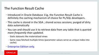 Copyright © 2014 Oracle and/or its affiliates. All rights reserved. |
The Function Result Cache
• Introduced in Oracle Database 11g, the Function Result Cache is
definitely the caching mechanism of choice for PL/SQL developers.
• This cache is stored in the SGA ; shared across sessions; purged of dirty
data automatically
• You can and should use it to retrieve data from any table that is queried
more frequently than updated.
– Static datasets like materialized views
– Same rows fetched multiple times (parameter values serve as unique index into
cache)
• Enterprise Edition only.
 