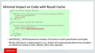 Copyright © 2014 Oracle and/or its affiliates. All rights reserved. |
Minimal Impact on Code with Result Cache
• Add RESULT_CACHE keyword to header of function in both specification and body.
• RELIES_ON clause is deprecated in 11.2. Oracle will automatically determine all tables
on which the function relies. RELIES_ON is then ignored.
CREATE OR REPLACE PACKAGE emplu11g
IS
FUNCTION onerow (employee_id_in IN employees.employee_id%TYPE)
RETURN employees%ROWTYPE
RESULT_CACHE;
END emplu11g;
CREATE OR REPLACE PACKAGE BODY emplu11g
IS
FUNCTION onerow (employee_id_in IN employees.employee_id%TYPE)
RETURN employees%ROWTYPE
RESULT_CACHE RELIES_ON (employees)
IS
....
END onerow;
END emplu11g;
 