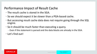 Copyright © 2014 Oracle and/or its affiliates. All rights reserved. |
Performance Impact of Result Cache
• The result cache is stored in the SGA.
• So we should expect it be slower than a PGA-based cache.
• But accessing result cache data does not require going through the SQL
engine.
• So it should be much faster than executing a query.
– Even if the statement is parsed and the data blocks are already in the SGA.
• Let's find out!
11g_emplu*.*
 