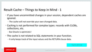 Copyright © 2014 Oracle and/or its affiliates. All rights reserved. |
Result Cache – Things to Keep in Mind - 1
• If you have uncommitted changes in your session, dependent caches are
ignored.
– The cache will not override your own changed data.
• Caching is not performed for complex types: records with CLOBs,
collections, etc.
– But Oracle is optimistic!
• The cache is not related to SQL statements in your function.
– It only keeps track of the input values and the RETURN clause data.
11g_frc_demo.sql
 