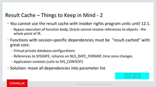 Copyright © 2014 Oracle and/or its affiliates. All rights reserved. |
Result Cache – Things to Keep in Mind - 2
• You cannot use the result cache with invoker rights program units until 12.1.
– Bypass execution of function body, Oracle cannot resolve references to objects - the
whole point of IR.
• Functions with session-specific dependencies must be "result-cached" with
great care.
– Virtual private database configurations
– References to SYSDATE, reliance on NLS_DATE_FORMAT, time zone changes
– Application contexts (calls to SYS_CONTEXT)
• Solution: move all dependencies into parameter list.
11g_frc_vpd.sql
11g_frc_vpd2.sql
 