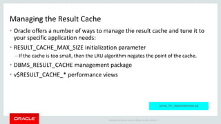 Copyright © 2014 Oracle and/or its affiliates. All rights reserved. |
Managing the Result Cache
• Oracle offers a number of ways to manage the result cache and tune it to
your specific application needs:
• RESULT_CACHE_MAX_SIZE initialization parameter
– If the cache is too small, then the LRU algorithm negates the point of the cache.
• DBMS_RESULT_CACHE management package
• v$RESULT_CACHE_* performance views
show_frc_dependencies.sp
 