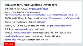 Copyright © 2014 Oracle and/or its affiliates. All rights reserved. |
Resources for Oracle Database Developers
• Official home of PL/SQL - oracle.com/plsql
• SQL-PL/SQL discussion forum on OTN
https://community.oracle.com/community/database/developer-tools/sql_and_pl_sql
• PL/SQL and EBR blog by Bryn Llewellyn - https://blogs.oracle.com/plsql-and-ebr
• Oracle Learning Library - oracle.com/oll
• Weekly PL/SQL and SQL quizzes, and more - plsqlchallenge.oracle.com
• Ask Tom - asktom.oracle.com – 'nuff said
• LiveSQL - livesql.oracle.com – script repository and 12/7 12c database
• oracle-developer.net - great content from Adrian Billington
• oracle-base.com - great content from Tim Hall
 
