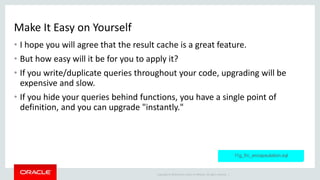 Copyright © 2014 Oracle and/or its affiliates. All rights reserved. |
Make It Easy on Yourself
• I hope you will agree that the result cache is a great feature.
• But how easy will it be for you to apply it?
• If you write/duplicate queries throughout your code, upgrading will be
expensive and slow.
• If you hide your queries behind functions, you have a single point of
definition, and you can upgrade "instantly."
11g_frc_encapsulation.sql
 