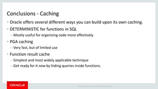 Copyright © 2014 Oracle and/or its affiliates. All rights reserved. |
Conclusions - Caching
• Oracle offers several different ways you can build upon its own caching.
• DETERMINISTIC for functions in SQL
– Mostly useful for organizing code more effectively
• PGA caching
– Very fast, but of limited use
• Function result cache
– Simplest and most widely applicable technique
– Get ready for it now by hiding queries inside functions.
 