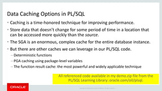 Copyright © 2014 Oracle and/or its affiliates. All rights reserved. |
Data Caching Options in PL/SQL
• Caching is a time-honored technique for improving performance.
• Store data that doesn’t change for some period of time in a location that
can be accessed more quickly than the source.
• The SGA is an enormous, complex cache for the entire database instance.
• But there are other caches we can leverage in our PL/SQL code.
– Deterministic functions
– PGA caching using package-level variables
– The function result cache: the most powerful and widely applicable technique
All referenced code available in my demo.zip file from the
PL/SQL Learning Library: oracle.com/oll/plsql.
 