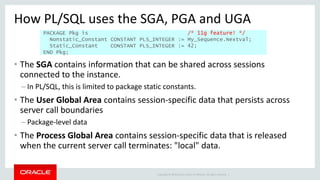 Copyright © 2014 Oracle and/or its affiliates. All rights reserved. |
How PL/SQL uses the SGA, PGA and UGA
• The SGA contains information that can be shared across sessions
connected to the instance.
– In PL/SQL, this is limited to package static constants.
• The User Global Area contains session-specific data that persists across
server call boundaries
– Package-level data
• The Process Global Area contains session-specific data that is released
when the current server call terminates: "local" data.
PACKAGE Pkg is /* 11g feature! */
Nonstatic_Constant CONSTANT PLS_INTEGER := My_Sequence.Nextval;
Static_Constant CONSTANT PLS_INTEGER := 42;
END Pkg;
 