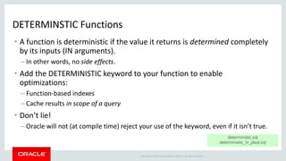 Copyright © 2014 Oracle and/or its affiliates. All rights reserved. |
DETERMINSTIC Functions
• A function is deterministic if the value it returns is determined completely
by its inputs (IN arguments).
– In other words, no side effects.
• Add the DETERMINISTIC keyword to your function to enable
optimizations:
– Function-based indexes
– Cache results in scope of a query
• Don’t lie!
– Oracle will not (at compile time) reject your use of the keyword, even if it isn’t true.
deterministic.sql
deterministic_in_plsql.sql
 