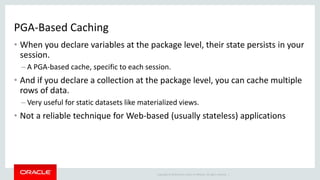Copyright © 2014 Oracle and/or its affiliates. All rights reserved. |
PGA-Based Caching
• When you declare variables at the package level, their state persists in your
session.
– A PGA-based cache, specific to each session.
• And if you declare a collection at the package level, you can cache multiple
rows of data.
– Very useful for static datasets like materialized views.
• Not a reliable technique for Web-based (usually stateless) applications
 