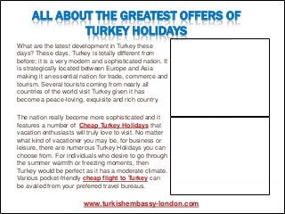 ALL ABOUT THE GREATEST OFFERS OF
             TURKEY HOLIDAYS
What are the latest development in Turkey these
days? These days, Turkey is totally different from
before; it is a very modern and sophisticated nation. It
is strategically located between Europe and Asia
making it an essential nation for trade, commerce and
tourism. Several tourists coming from nearly all
countries of the world visit Turkey given it has
become a peace-loving, exquisite and rich country.

The nation really become more sophisticated and it
features a number of Cheap Turkey Holidays that
vacation enthusiasts will truly love to visit. No matter
what kind of vacationer you may be, for business or
leisure, there are numerous Turkey Holidays you can
choose from. For individuals who desire to go through
the summer warmth or freezing moments, then
Turkey would be perfect as it has a moderate climate.
Various pocket-friendly cheap flight to Turkey can
be availed from your preferred travel bureaus.

                        www.turkishembassy-london.com
 