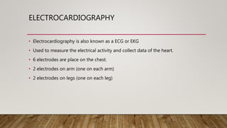 ELECTROCARDIOGRAPHY
• Electrocardiography is also known as a ECG or EKG
• Used to measure the electrical activity and collect data of the heart.
• 6 electrodes are place on the chest.
• 2 electrodes on arm (one on each arm)
• 2 electrodes on legs (one on each leg)
 