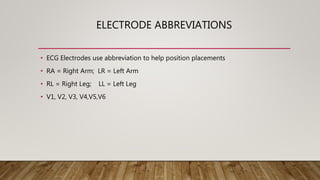 ELECTRODE ABBREVIATIONS
• ECG Electrodes use abbreviation to help position placements
• RA = Right Arm; LR = Left Arm
• RL = Right Leg; LL = Left Leg
• V1, V2, V3, V4,V5,V6
 
