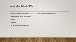 ECG/ EKG ORDERING
• Most providers with order a ECG/ EKG for the following reasons:
• Fast or slow heart palpations
• Stress
• Fatigue
• SOB (Shortness of Breath)
 