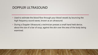 DOPPLER ULTRASOUND
• Used to estimate the blood flow through your blood vessels by bouncing the
high frequency sound waves, known as an ultrasound.
• During a Doppler Ultrasound, a technician presses a small hand held device,
about the size of a bar of soup, against the skin over the area of the body being
examined.
 