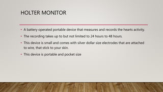 HOLTER MONITOR
• A battery operated portable device that measures and records the hearts activity.
• The recording takes up to but not limited to 24 hours to 48 hours.
• This device is small and comes with silver dollar size electrodes that are attached
to wire, that stick to your skin.
• This device is portable and pocket size
 