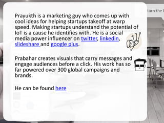 Prayukth is a marketing guy who comes up with
cool ideas for helping startups takeoff at warp
speed. Making startups understand the potential of
IoT is a cause he identifies with. He is a social
media power influencer on twitter, linkedin,
slideshare and google plus.
Prabahar creates visuals that carry messages and
engage audiences before a click. His work has so
far powered over 300 global campaigns and
brands.
He can be found here
 