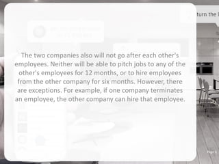 The two companies also will not go after each other's
employees. Neither will be able to pitch jobs to any of the
other's employees for 12 months, or to hire employees
from the other company for six months. However, there
are exceptions. For example, if one company terminates
an employee, the other company can hire that employee.
Page 6
 