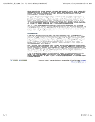 Internet Society (ISOC) All About The Internet: History of the Internet                                          http://www.isoc.org/internet/history/cerf.shtml




                                       Internet Experiment Notes and, later, in a series of documents called Requests for Comment (RFCs). The latter were
                                       used initially to document the protocols of the first packet switching network developed by DARPA, the ARPANET,
                                       beginning in 1969, and have become the principal archive of information about the Internet. At present, the
                                       publication function is provided by an RFC editor.

                                       The recording of identifiers is provided by the Internet Assigned Numbers Authority (IANA) who has delegated one
                                       part of this responsibility to an Internet Registry which acts as a central repository for Internet information and which
                                       provides central allocation of network and autonomous system identifiers, in some cases to subsidiary registries
                                       located in various countries. The Internet Registry (IR) also provides central maintenance of the Domain Name
                                       System (DNS) root database which points to subsidiary distributed DNS servers replicated throughout the Internet.
                                       The DNS distributed database is used, inter alia, to associate host and network names with their Internet addresses
                                       and is critical to the operation of the higher level TCP/IP protocols including electronic mail.

                                       There are a number of Network Information Centers (NICs) located throughout the Internet to serve its users with
                                       documentation, guidance, advice and assistance. As the Internet continues to grow internationally, the need for high
                                       quality NIC functions increases. Although the initial community of users of the Internet were drawn from the ranks of
                                       computer science and engineering, its users now comprise a wide range of disciplines in the sciences, arts, letters,
                                       business, military and government administration.


                                       Related Networks
                                       In 1980-81, two other networking projects, BITNET and CSNET, were initiated. BITNET adopted the IBM RSCS
                                       protocol suite and featured direct leased line connections between participating sites. Most of the original BITNET
                                       connections linked IBM mainframes in university data centers. This rapidly changed as protocol implementations
                                       became available for other machines. From the beginning, BITNET has been multi-disciplinary in nature with users
                                       in all academic areas. It has also provided a number of unique services to its users (e.g., LISTSERV). Today,
                                       BITNET and its parallel networks in other parts of the world (e.g., EARN in Europe) have several thousand
                                       participating sites. In recent years, BITNET has established a backbone which uses the TCP/IP protocols with
                                       RSCS-based applications running above TCP.

                                       CSNET was initially funded by the National Science Foundation (NSF) to provide networking for university, industry
                                       and government computer science research groups. CSNET used the Phonenet MMDF protocol for telephone-based
                                       electronic mail relaying and, in addition, pioneered the first use of TCP/IP over X.25 using commercial public data
                                       networks. The CSNET name server provided an early example of a white pages directory service and this software is
                                       still in use at numerous sites. At its peak, CSNET had approximately 200 participating sites and international
                                       connections to approximately fifteen countries.

                                       In 1987, BITNET and CSNET merged to form the Corporation for Research and Educational Networking (CREN). In
                                       the Fall of 1991, CSNET service was discontinued having fulfilled its important early role in the provision of
                                       academic networking service. A key feature of CREN is that its operational costs are fully met through dues paid by
                                       its member organizations.


                                                             Copyright © 2007 Internet Society | Last Modified on 05 Feb 2008 | Privacy
                                                                                                                 Statement | Contact us




2 of 2                                                                                                                                                 2/18/08 9:30 AM
 