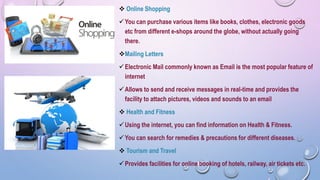  Online Shopping
You can purchase various items like books, clothes, electronic goods
etc from different e-shops around the globe, without actually going
there.
Mailing Letters
Electronic Mail commonly known as Email is the most popular feature of
internet
Allows to send and receive messages in real-time and provides the
facility to attach pictures, videos and sounds to an email
 Health and Fitness
Using the internet, you can find information on Health & Fitness.
You can search for remedies & precautions for different diseases.
 Tourism and Travel
Provides facilities for online booking of hotels, railway, air tickets etc.
 