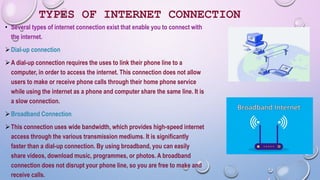 TYPES OF INTERNET CONNECTION
• Several types of internet connection exist that enable you to connect with
the internet.
Dial-up connection
A dial-up connection requires the uses to link their phone line to a
computer, in order to access the internet. This connection does not allow
users to make or receive phone calls through their home phone service
while using the internet as a phone and computer share the same line. It is
a slow connection.
Broadband Connection
This connection uses wide bandwidth, which provides high-speed internet
access through the various transmission mediums. It is significantly
faster than a dial-up connection. By using broadband, you can easily
share videos, download music, programmes, or photos. A broadband
connection does not disrupt your phone line, so you are free to make and
receive calls.
 