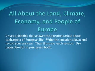 All About the Land, Climate, Economy, and People of Europe Create a foldable that answer the questions asked about each aspect of European life.  Write the questions down and record your answers.  Then illustrate  each section.  Use pages 280-287 in your green book. 