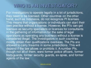 For investigators to operate legally in a lot of jurisdictions,
they need to be licensed. Other countries on the other
han...