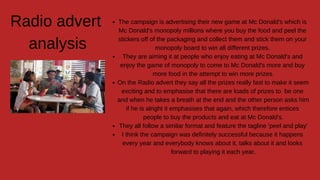 The campaign is advertising their new game at Mc Donald's which is
Mc Donald's monopoly millions where you buy the food and peel the
stickers off of the packaging and collect them and stick them on your
monopoly board to win all different prizes.
They are aiming it at people who enjoy eating at Mc Donald's and
enjoy the game of monopoly to come to Mc Donald's more and buy
more food in the attempt to win more prizes.
On the Radio advert they say all the prizes really fast to make it seem
exciting and to emphasise that there are loads of prizes to be one
and when he takes a breath at the end and the other person asks him
if he is alright it emphasises that again, which therefore entices
people to buy the products and eat at Mc Donald's.
They all follow a similar format and feature the tagline 'peel and play'
I think the campaign was definitely successful because it happens
every year and everybody knows about it, talks about it and looks
forward to playing it each year.
Radio advert
analysis
 