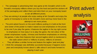 The campaign is advertising their new game at Mc Donald's which is Mc
Donald's monopoly millions where you buy the food and peel the stickers off
of the packaging and collect them and stick them on your monopoly board
to win all different prizes.
They are aiming it at people who enjoy eating at Mc Donald's and enjoy the
game of monopoly to come to Mc Donald's more and buy more food in the
attempt to win more prizes.
The print advert focus's on the word millions putting it in bold at the front
and center of the poster to make it stand out and emphasise on the prizes
to be one if you play the game, it features the tagline in the top right corner
to emphasise on how easy it is to play the game, the red colour of the
poster emphasises royalty, richness and therefore emphasises on winning
the games, It also then features their second tagline which is mentioned in
the radio advert which is 'millions of prizes, millions of winners'.
They all follow a similar format and feature the tagline 'peel and play'
I think the campaign was definitely successful because it happens every
year and everybody knows about it, talks about it and looks forward to
playing it each year.
Print advert
analysis
 