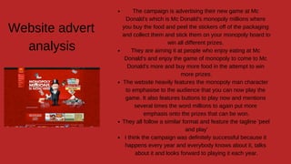 Website advert
analysis
The campaign is advertising their new game at Mc
Donald's which is Mc Donald's monopoly millions where
you buy the food and peel the stickers off of the packaging
and collect them and stick them on your monopoly board to
win all different prizes.
They are aiming it at people who enjoy eating at Mc
Donald's and enjoy the game of monopoly to come to Mc
Donald's more and buy more food in the attempt to win
more prizes.
The website heavily features the monopoly man character
to emphasise to the audience that you can now play the
game. It also features buttons to play now and mentions
several times the word millions to again put more
emphasis onto the prizes that can be won.
They all follow a similar format and feature the tagline 'peel
and play'
I think the campaign was definitely successful because it
happens every year and everybody knows about it, talks
about it and looks forward to playing it each year.
 