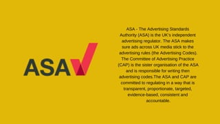 ASA - The Advertising Standards
Authority (ASA) is the UK’s independent
advertising regulator. The ASA makes
sure ads across UK media stick to the
advertising rules (the Advertising Codes).
The Committee of Advertising Practice
(CAP) is the sister organisation of the ASA
and is responsible for writing then
advertising codes.The ASA and CAP are
committed to regulating in a way that is
transparent, proportionate, targeted,
evidence-based, consistent and
accountable.
 