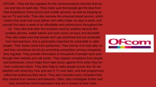 OFCOM - They are the regulator for the communications services that we
use and rely on each day. They make sure that people get the best from
their broadband, home phone and mobile services, as well as keeping an
eye on TV and radio. They also oversee the universal postal service, which
means that royal mail must deliver and collect letter six days a week, and
parcels five days a week at an affordable and uniform price throughout the
UK. They also look after the airwaves used by wireless devices like
cordless phones, walkie talkies and even some car keys and doorbells.
They also make sure that people don't get scammed and are protected
from bad practices, this is particularly important for vulnerable or older
people. Their duties come from parliament. Their priority is to look after us
and they sometimes do this by promoting competition among companies
they regulate. They provide information to thousands of people each year
through their website and call center. They register complaints from people
and businesses, which helps them take action against firms when they let
their customers down. They also help to make people across the UK are
satisfied with what they hear and see in TV and radio, and that programmes
reflect the audiences they serve. They also consider every complaint that
they receive from viewers and listeners. Often, they investigate further and
they sometimes find broadcasters that are in breach of their rules.
 