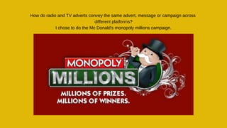 How do radio and TV adverts convey the same advert, message or campaign across
different platforms?
I chose to do the Mc Donald's monopoly millions campaign.
 