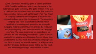 a)The McDonald's Monopoly game is a sales promotion
of McDonald's and Hasbro, which uses the theme of the
latter's board game Monopoly. The game first ran in the U.S.
in 1987 and has since been used worldwide. The promotion
has used other names, such as Monopoly: Pick Your Prize!
A company called the marketing store to advertise the
monopoly millions game http://tms.agency/ . The advertising
company said -"Our snap chat lens offered instant
gratification by turning participants into Mr Monopoly.
Engaging millions before they even entered the restaurant
and producing snap chats most successful UK campaign
ever" and "the brand experience we created gave Mc
Donald's the best trading figures in their 43 years in the UK
beating 2016s already record breaking figures". I have been
unable to find out how much this advertising campaign has
cost this is probably because Mc Donald's is a big company
and they probably don't want people finding out how much
this advertising campaign has cost them to make.
 