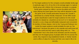 b) The target audience for this company would probably family age
in particular ages 10 to 45 as this is the average ages in a typical
family group with children this is because monopoly is a popular
family game enjoyed by million s across the globe and if they
enjoy playing the board game then they will be attracted to play
the game at MC Donald particularly because MC Donald is
advertised as a family friendly restaurant. On the NRS social
grade classification scale the target audience for this would
probably be classed as anywhere as low as E to C1 because Mc
Donald is a very cheap and affordable restaurant and convenient
for families of these classes. And on the Young and Rubicam 4cs
model the target audience would probably be seen as "the
mainstream" because this game is very popular and well known all
over the world and they want to play along with it to . "The
mainstream" live in the world of the domestic and the everyday
and they are the largest group of people within the 4cs across the
world, they respond to big established brands, to 'family' brands
and to offers of value for money and their core need in life is for
security.
 