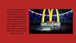 c) In the campaign the Mc
Donald's monopoly game is
represented as being fun
and exciting especially
because the camera pulls
back to reveal a big crowd
and a stage on the TV ad
which suggests that a lot of
people and a big audience
are really excited to start
playing the game.
 