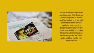 d) The main message of the
campaign was That there are
millions of prizes to be one
and how easy it is to win with
their catchy catch phrase
'peel and play' to entice
people to come down to the
restaurant and join in to play
the game with emphasis on
how many prizes are up for
grabs and that can be won
every minute.
 