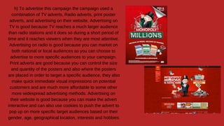 h) To advertise this campaign the campaign used a
combination of TV adverts, Radio adverts, print poster
adverts, and advertising on their website. Advertising on
TV is good because TV reaches a much larger audience
than radio stations and it does so during a short period of
time and it reaches viewers when they are most attentive.
Advertising on radio is good because you can market on
both national or local audiences so you can choose to
advertise to more specific audiences to your campaign.
Print adverts are good because you can control the size
and quantity of the posters and also where the posters
are placed in order to target a specific audience, they also
make quick immediate visual impressions on potential
customers and are much more affordable to some other
more widespread advertising methods. Advertising on
their website is good because you can make the advert
interactive and can also use cookies to push the advert to
pop up on more specific target audiences based on their
gender, age, geographical location, interests and hobbies.
 