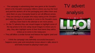 The campaign is advertising their new game at Mc Donald's
which is Mc Donald's monopoly millions where you buy the food
and peel the stickers off of the packaging and collect them and
stick them on your monopoly board to win all different prizes.
They are aiming it at people who enjoy eating at Mc Donald's
and enjoy the game of monopoly to come to Mc Donald's more
and buy more food in the attempt to win more prizes.
On the TV adverts they use visual images to highlight some of
the top prizes to be one using visual images to entice you to
play, they also highlight some of their food items they sell to
entice yo to come to the restaurant.
They all follow a similar format and feature the tagline 'peel and
play'
I think the campaign was definitely successful because it
happens every year and everybody knows about it, talks about it
and looks forward to playing it each year.
TV advert
analysis
 